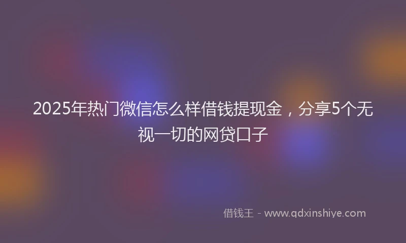 2025年热门微信怎么样借钱提现金，分享5个无视一切的网贷口子
