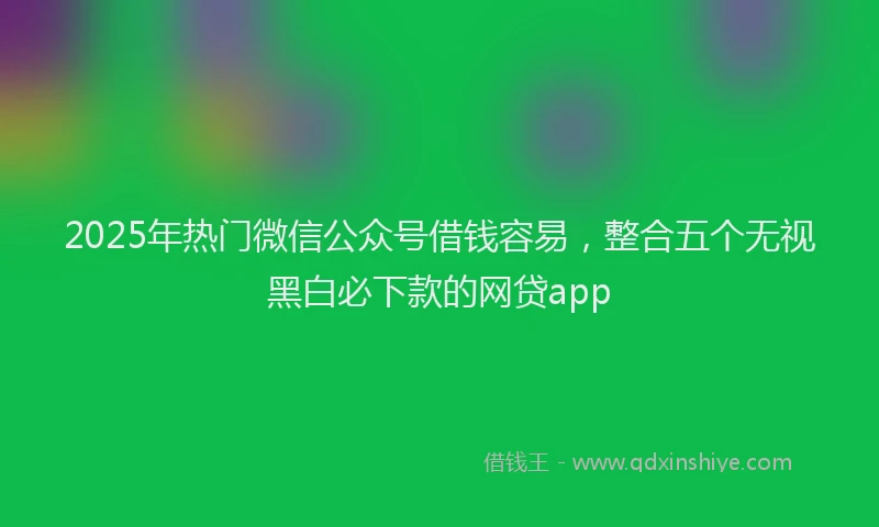2025年热门微信公众号借钱容易，整合五个无视黑白必下款的网贷app