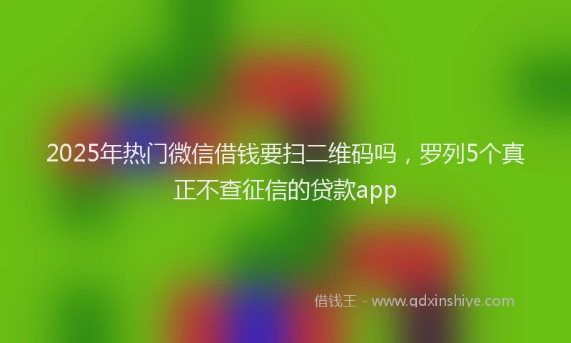 2025年热门微信借钱要扫二维码吗，罗列5个真正不查征信的贷款app