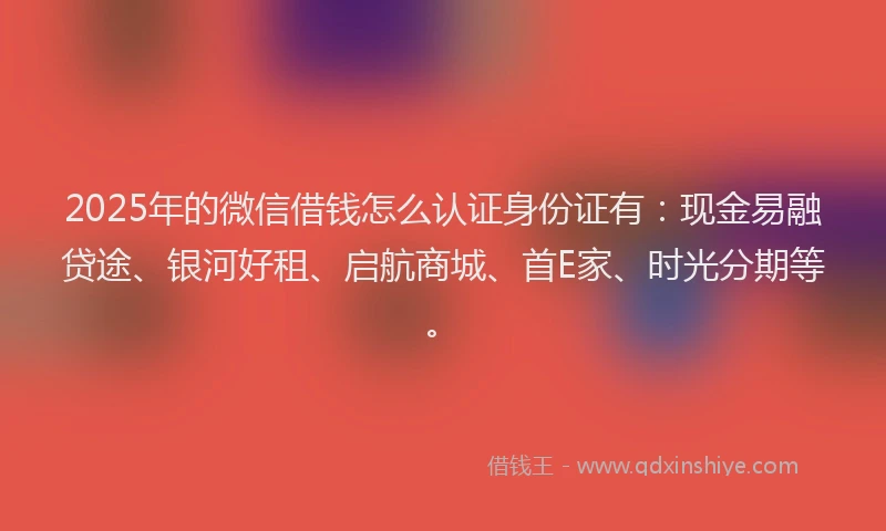 2025年的微信借钱怎么认证身份证有：现金易融贷途、银河好租、启航商城、首E家、时光分期等。