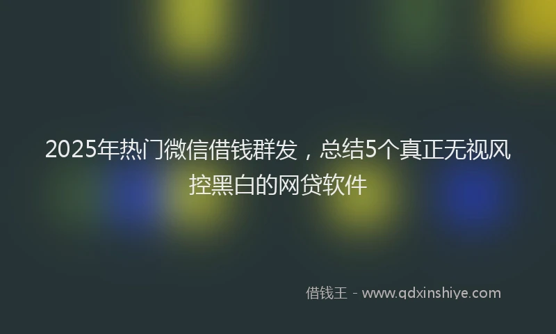 2025年热门微信借钱群发，总结5个真正无视风控黑白的网贷软件