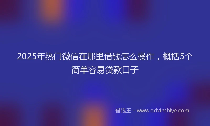 2025年热门微信在那里借钱怎么操作，概括5个简单容易贷款口子