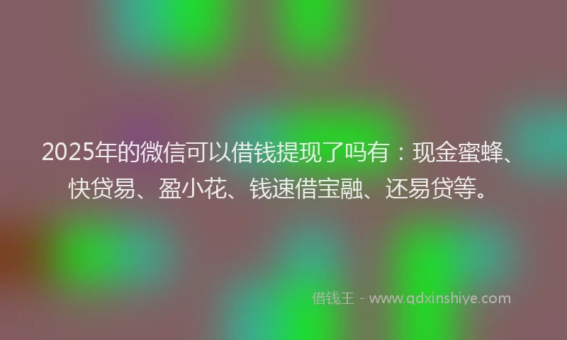 2025年的微信可以借钱提现了吗有：现金蜜蜂、快贷易、盈小花、钱速借宝融、还易贷等。