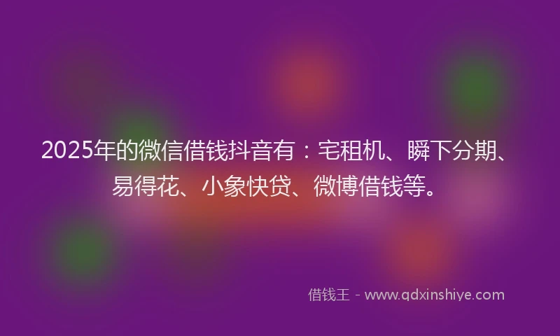 2025年的微信借钱抖音有：宅租机、瞬下分期、易得花、小象快贷、微博借钱等。