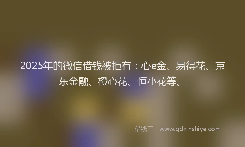 2025年的微信借钱被拒有：心e金、易得花、京东金融、橙心花、恒小花等。