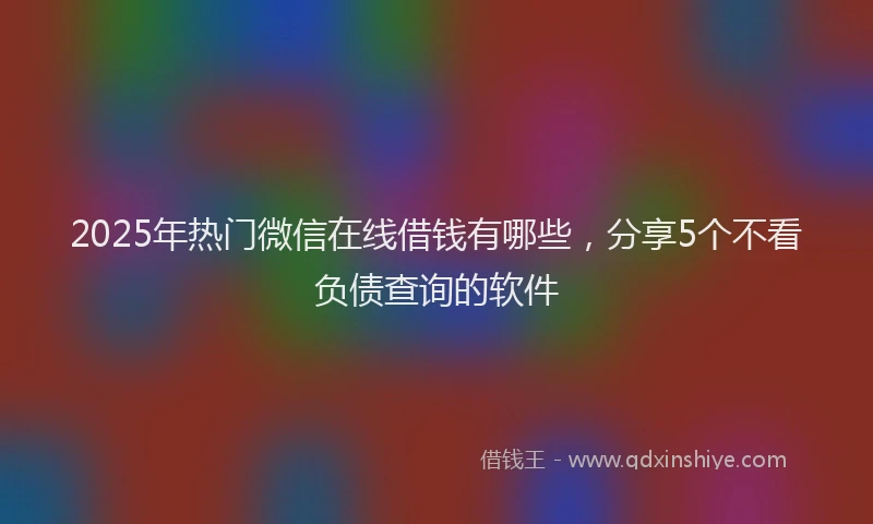 2025年热门微信在线借钱有哪些，分享5个不看负债查询的软件
