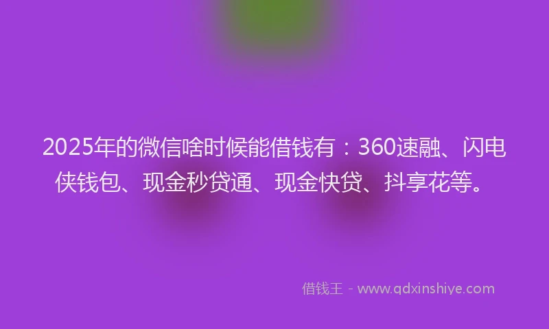 2025年的微信啥时候能借钱有：360速融、闪电侠钱包、现金秒贷通、现金快贷、抖享花等。