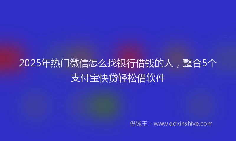 2025年热门微信怎么找银行借钱的人，整合5个支付宝快贷轻松借软件