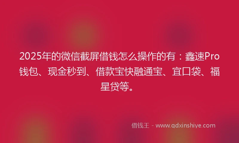 2025年的微信截屏借钱怎么操作的有：鑫速Pro钱包、现金秒到、借款宝快融通宝、宜口袋、福星贷等。