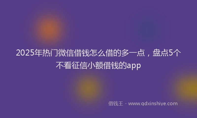 2025年热门微信借钱怎么借的多一点，盘点5个不看征信小额借钱的app