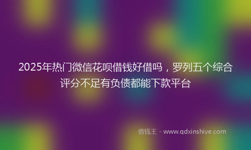 2025年热门微信花呗借钱好借吗，罗列五个综合评分不足有负债都能下款平台