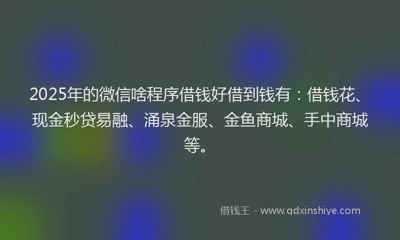2025年的微信啥程序借钱好借到钱有：借钱花、现金秒贷易融、涌泉金服、金鱼商城、手中商城等。