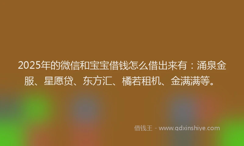 2025年的微信和宝宝借钱怎么借出来有：涌泉金服、星愿贷、东方汇、橘若租机、金满满等。