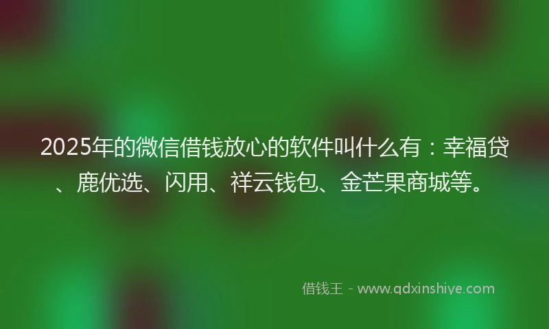 2025年的微信借钱放心的软件叫什么有：幸福贷、鹿优选、闪用、祥云钱包、金芒果商城等。