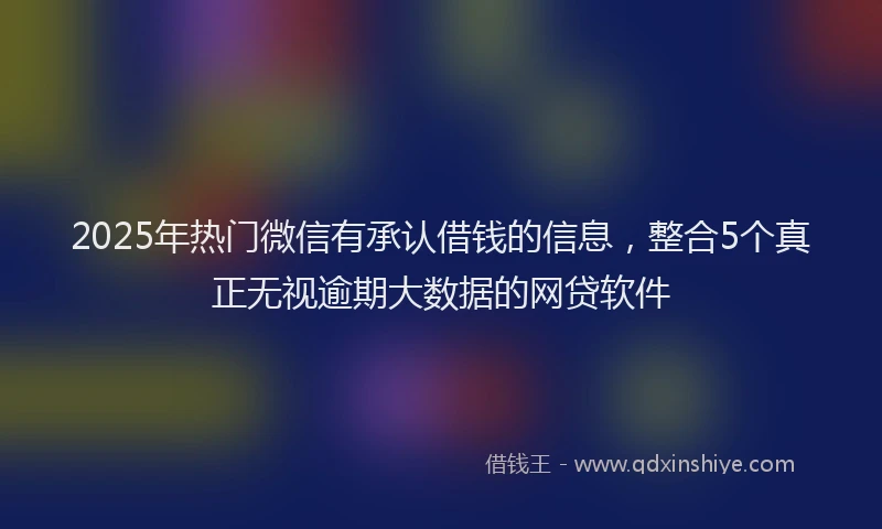 2025年热门微信有承认借钱的信息，整合5个真正无视逾期大数据的网贷软件