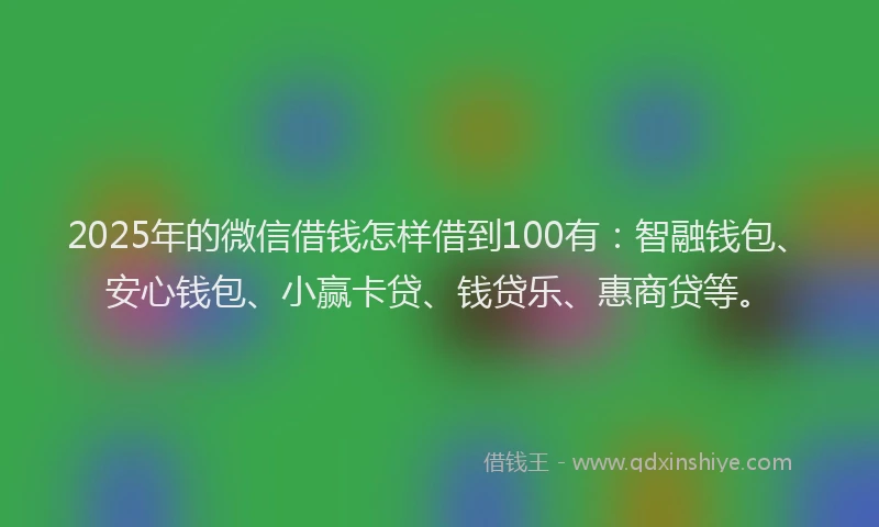2025年的微信借钱怎样借到100有：智融钱包、安心钱包、小赢卡贷、钱贷乐、惠商贷等。