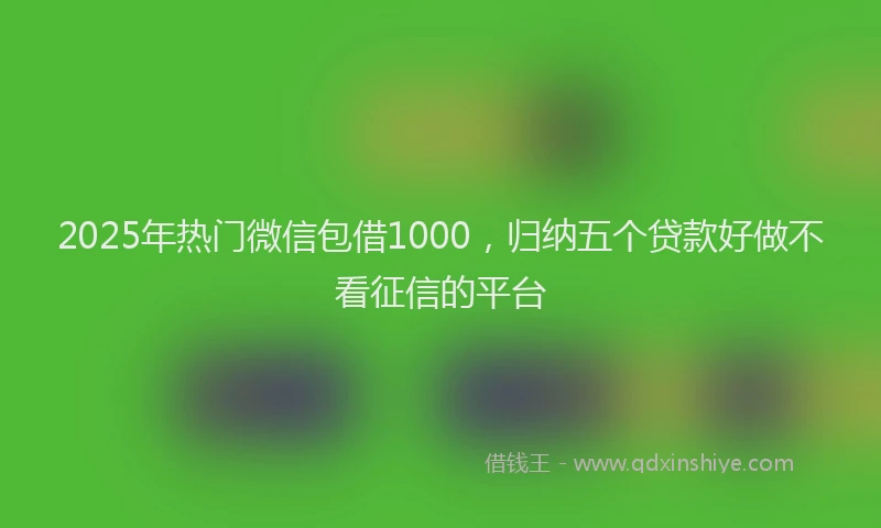 2025年热门微信包借1000，归纳五个贷款好做不看征信的平台