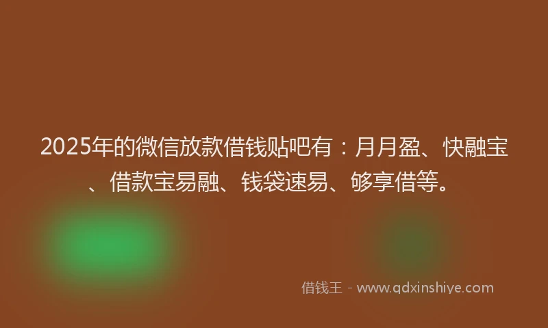 2025年的微信放款借钱贴吧有：月月盈、快融宝、借款宝易融、钱袋速易、够享借等。
