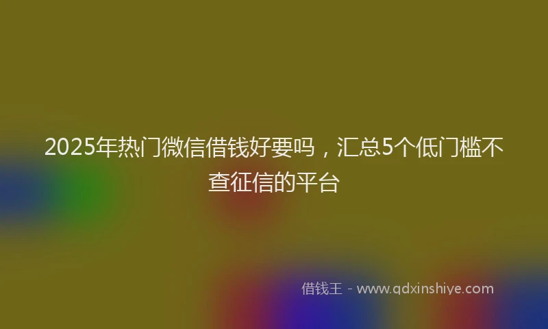 2025年热门微信借钱好要吗，汇总5个低门槛不查征信的平台