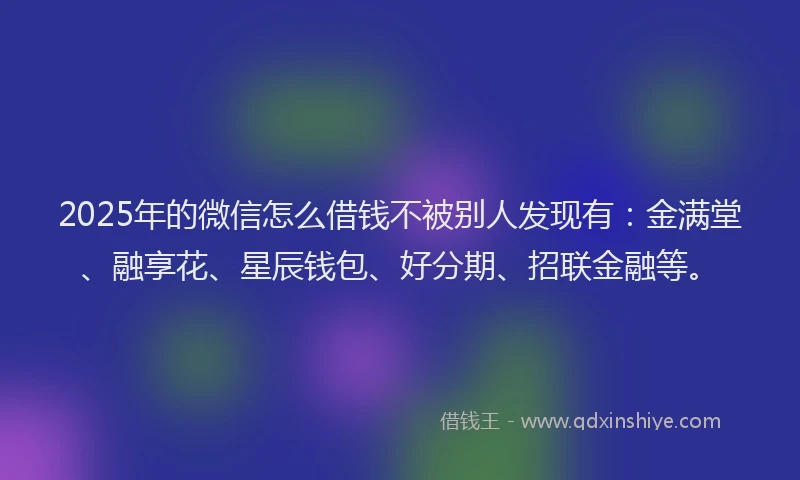 2025年的微信怎么借钱不被别人发现有：金满堂、融享花、星辰钱包、好分期、招联金融等。
