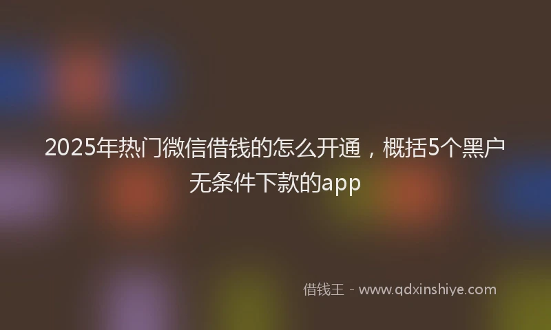 2025年热门微信借钱的怎么开通，概括5个黑户无条件下款的app