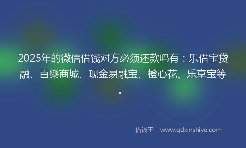 2025年的微信借钱对方必须还款吗有：乐借宝贷融、百樂商城、现金易融宝、橙心花、乐享宝等。