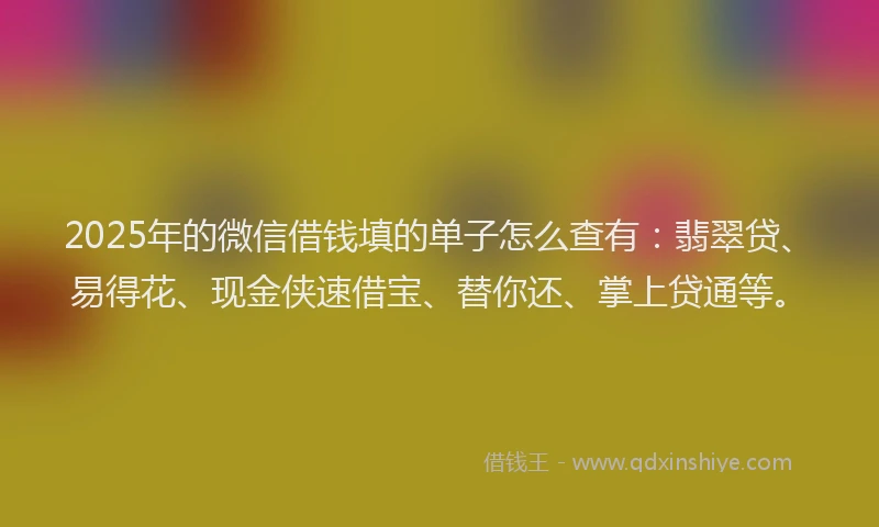 2025年的微信借钱填的单子怎么查有：翡翠贷、易得花、现金侠速借宝、替你还、掌上贷通等。