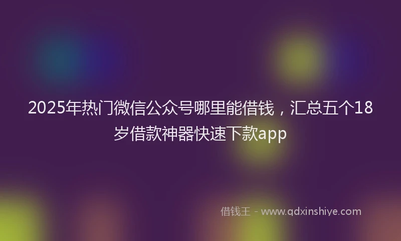 2025年热门微信公众号哪里能借钱，汇总五个18岁借款神器快速下款app