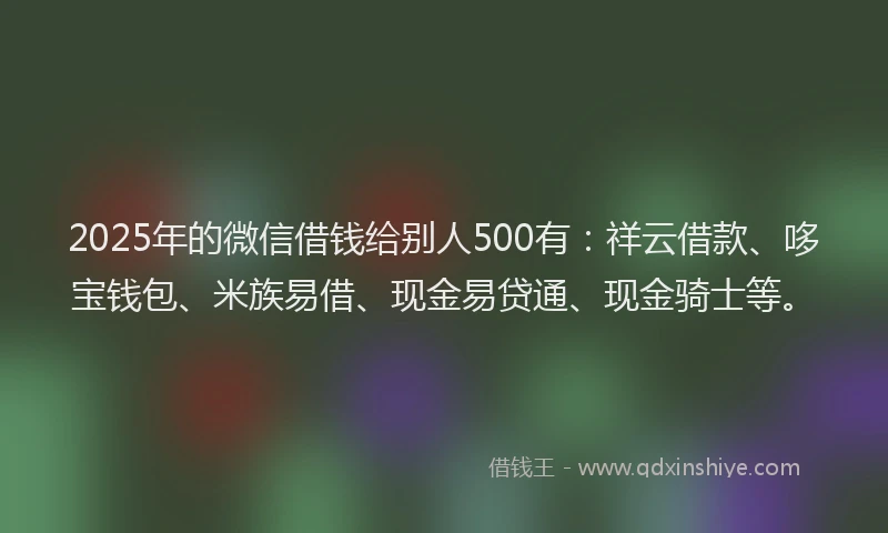 2025年的微信借钱给别人500有：祥云借款、哆宝钱包、米族易借、现金易贷通、现金骑士等。