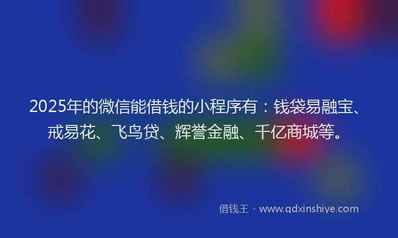 2025年的微信能借钱的小程序有：钱袋易融宝、戒易花、飞鸟贷、辉誉金融、千亿商城等。