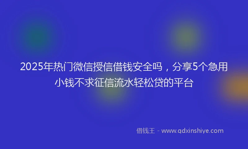 2025年热门微信授信借钱安全吗，分享5个急用小钱不求征信流水轻松贷的平台
