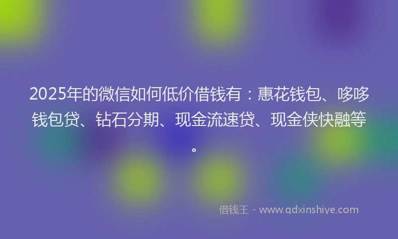 2025年的微信如何低价借钱有：惠花钱包、哆哆钱包贷、钻石分期、现金流速贷、现金侠快融等。
