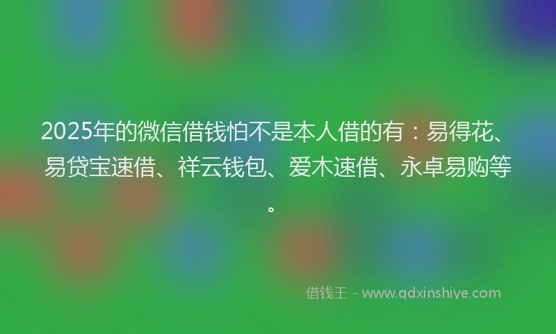 2025年的微信借钱怕不是本人借的有：易得花、易贷宝速借、祥云钱包、爱木速借、永卓易购等。