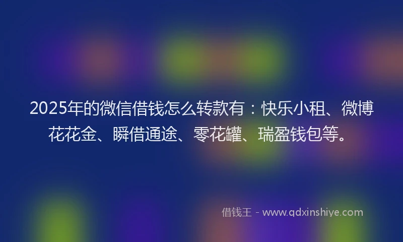 2025年的微信借钱怎么转款有：快乐小租、微博花花金、瞬借通途、零花罐、瑞盈钱包等。
