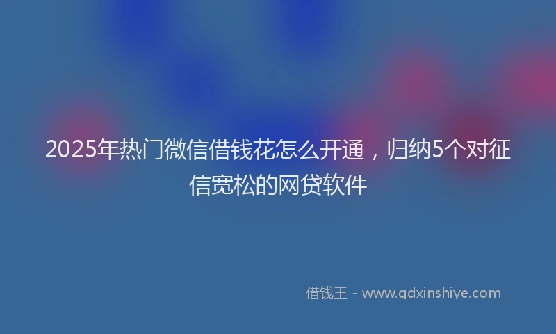2025年热门微信借钱花怎么开通，归纳5个对征信宽松的网贷软件