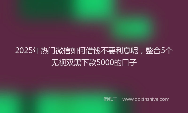 2025年热门微信如何借钱不要利息呢，整合5个无视双黑下款5000的口子