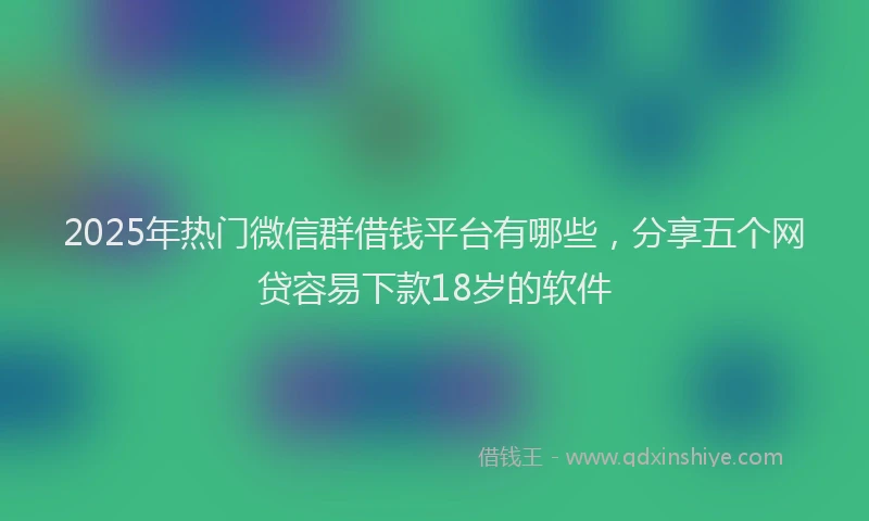 2025年热门微信群借钱平台有哪些，分享五个网贷容易下款18岁的软件