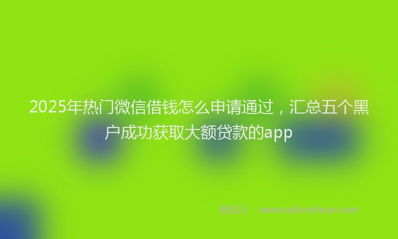 2025年热门微信借钱怎么申请通过，汇总五个黑户成功获取大额贷款的app