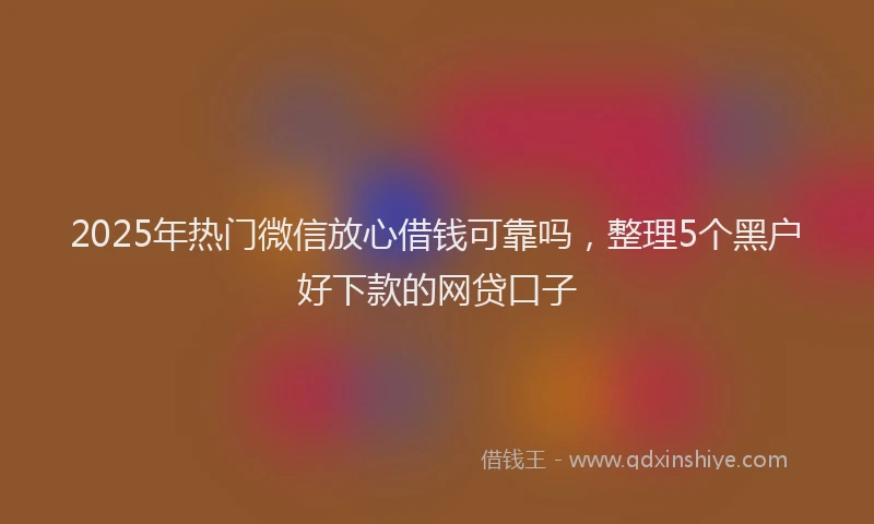 2025年热门微信放心借钱可靠吗，整理5个黑户好下款的网贷口子