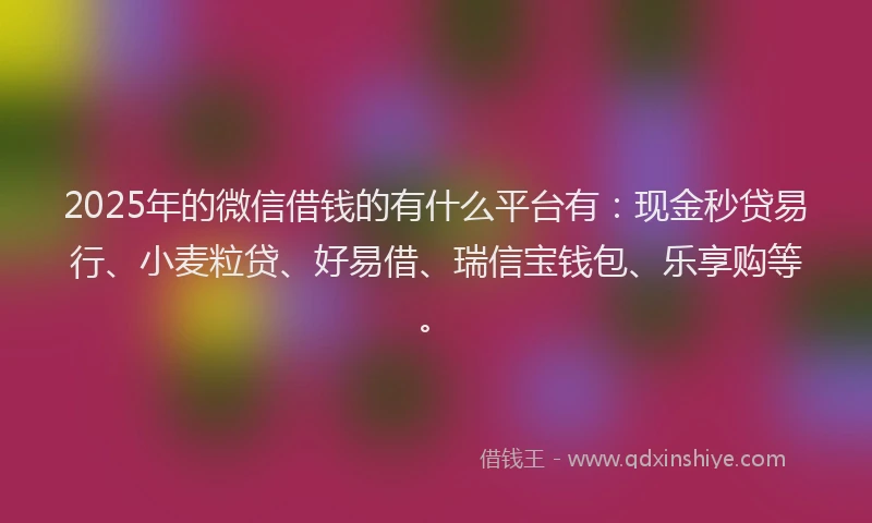 2025年的微信借钱的有什么平台有：现金秒贷易行、小麦粒贷、好易借、瑞信宝钱包、乐享购等。