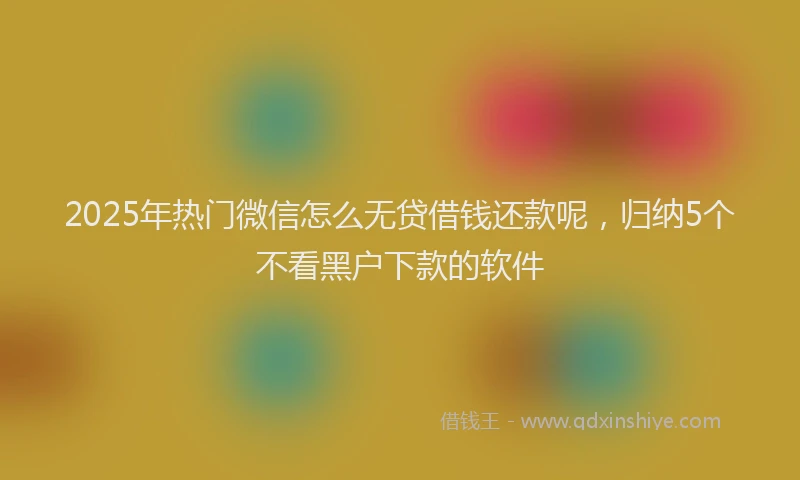 2025年热门微信怎么无贷借钱还款呢，归纳5个不看黑户下款的软件