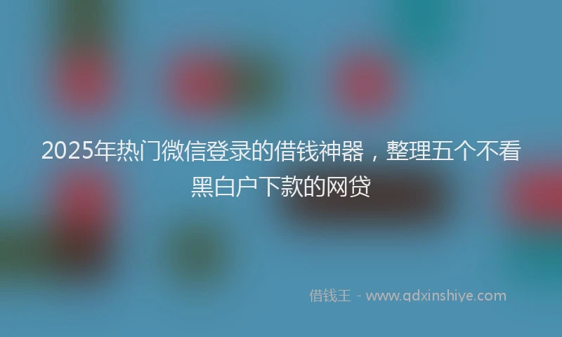 2025年热门微信登录的借钱神器，整理五个不看黑白户下款的网贷