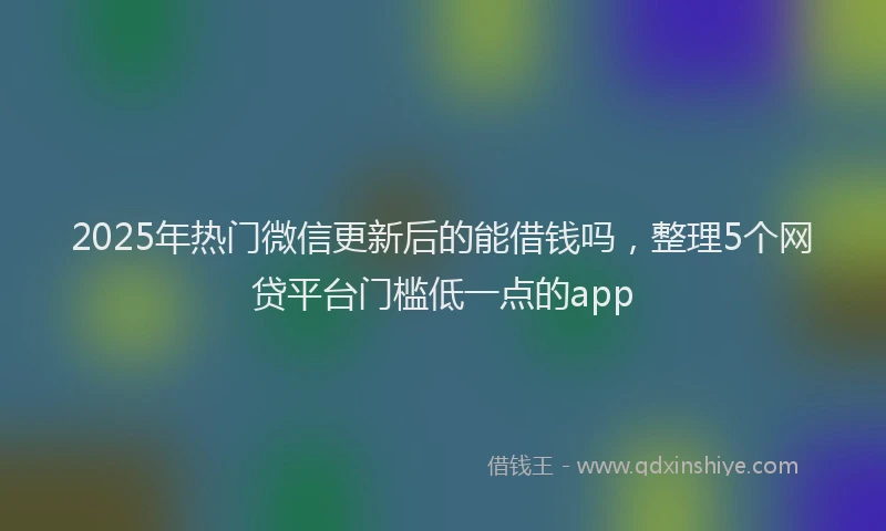 2025年热门微信更新后的能借钱吗，整理5个网贷平台门槛低一点的app