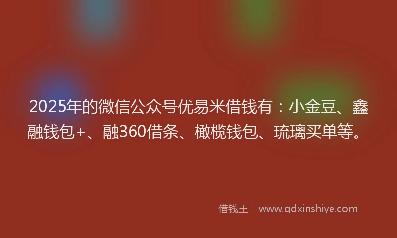 2025年的微信公众号优易米借钱有：小金豆、鑫融钱包+、融360借条、橄榄钱包、琉璃买单等。