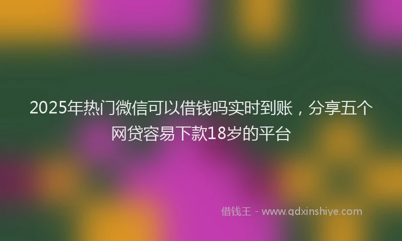 2025年热门微信可以借钱吗实时到账，分享五个网贷容易下款18岁的平台