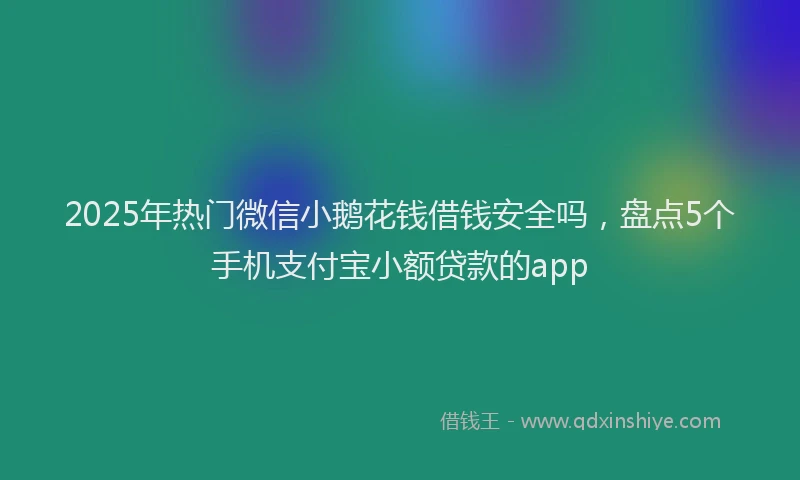 2025年热门微信小鹅花钱借钱安全吗，盘点5个手机支付宝小额贷款的app