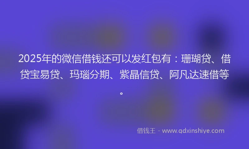2025年的微信借钱还可以发红包有：珊瑚贷、借贷宝易贷、玛瑙分期、紫晶信贷、阿凡达速借等。