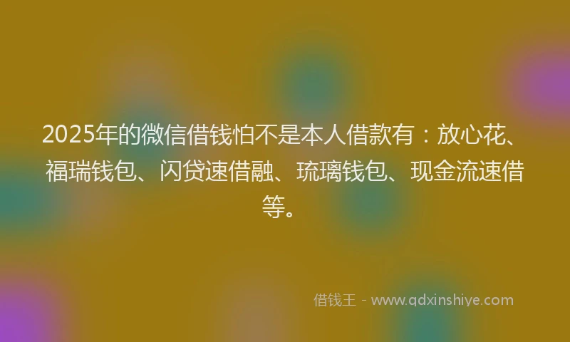 2025年的微信借钱怕不是本人借款有：放心花、福瑞钱包、闪贷速借融、琉璃钱包、现金流速借等。