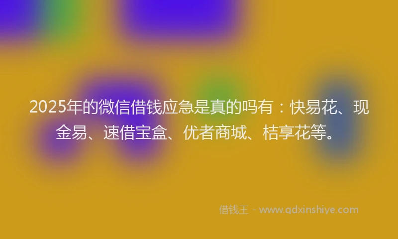 2025年的微信借钱应急是真的吗有：快易花、现金易、速借宝盒、优者商城、桔享花等。