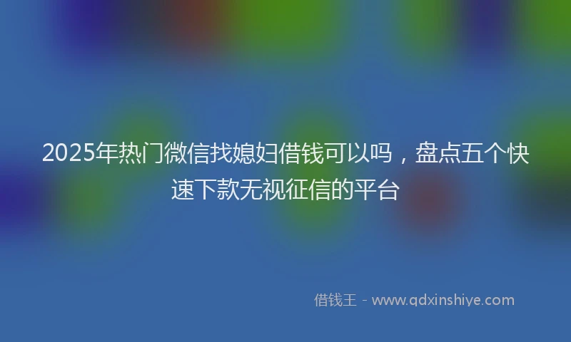 2025年热门微信找媳妇借钱可以吗，盘点五个快速下款无视征信的平台
